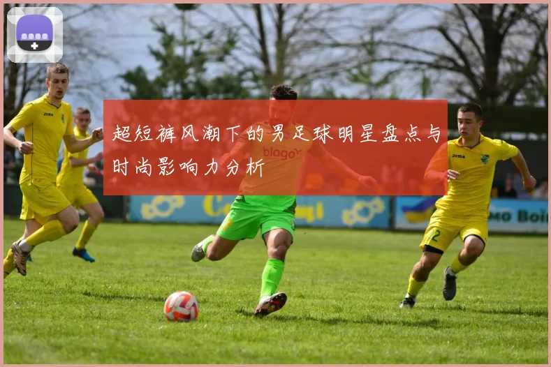 超短裤风潮下的男足球明星盘点与时尚影响力分析