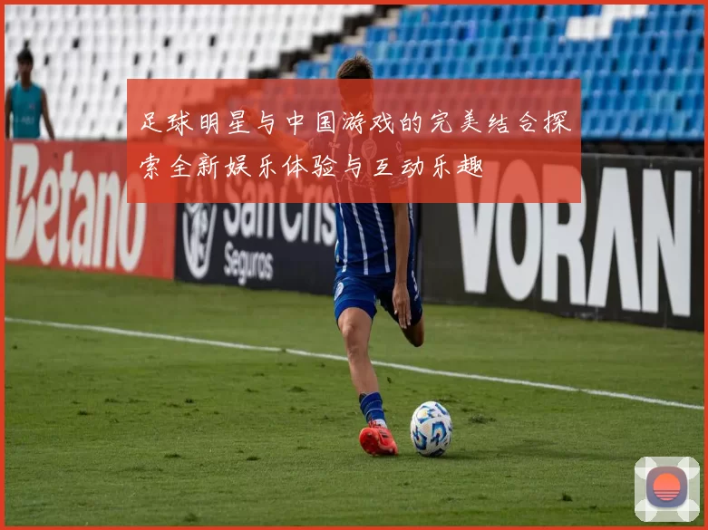 足球明星与中国游戏的完美结合探索全新娱乐体验与互动乐趣