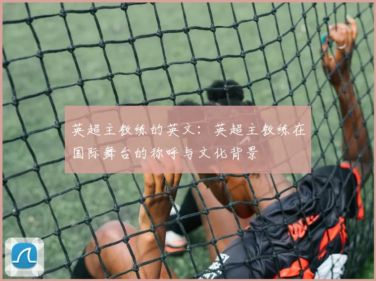 英超主教练的英文：英超主教练在国际舞台的称呼与文化背景