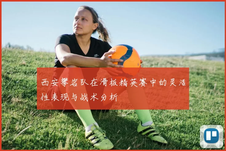 西安攀岩队在滑板精英赛中的灵活性表现与战术分析