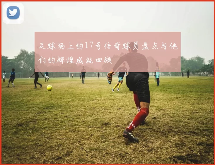 足球场上的17号传奇球员盘点与他们的辉煌成就回顾