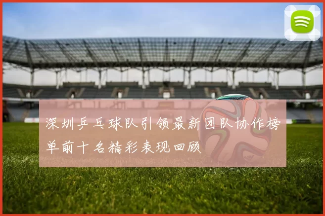 深圳乒乓球队引领最新团队协作榜单前十名精彩表现回顾