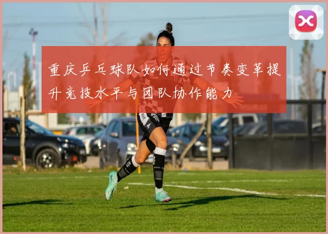 重庆乒乓球队如何通过节奏变革提升竞技水平与团队协作能力