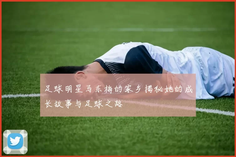 足球明星马东梅的家乡揭秘她的成长故事与足球之路
