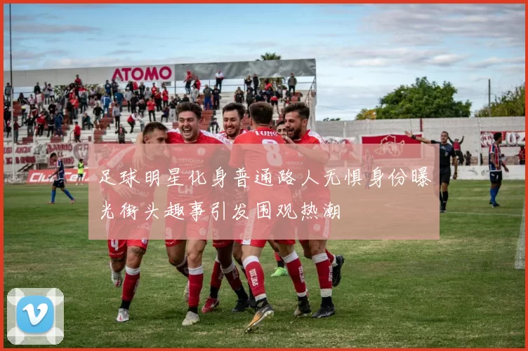 足球明星化身普通路人无惧身份曝光街头趣事引发围观热潮
