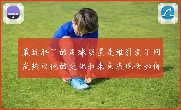 最近胖了的足球明星是谁引发了网友热议他的变化和未来表现会如何