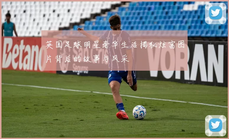 英国足球明星奢华生活揭秘炫富图片背后的故事与风采