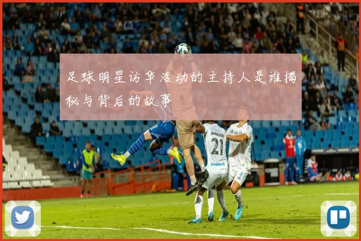 足球明星访华活动的主持人是谁揭秘与背后的故事