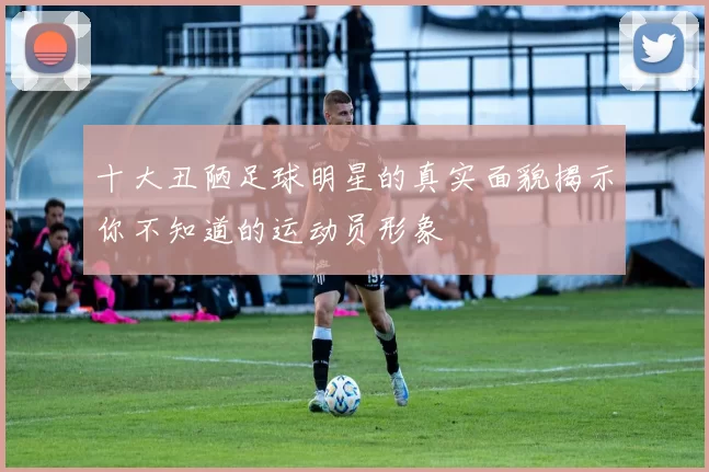 十大丑陋足球明星的真实面貌揭示你不知道的运动员形象