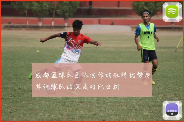 成都篮球队团队协作的独特优势与其他球队的深度对比分析