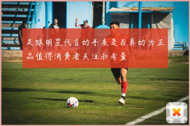 足球明星代言的手表是否真的为正品值得消费者关注和考量