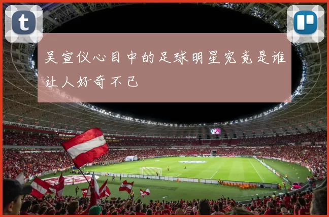 吴宣仪心目中的足球明星究竟是谁让人好奇不已