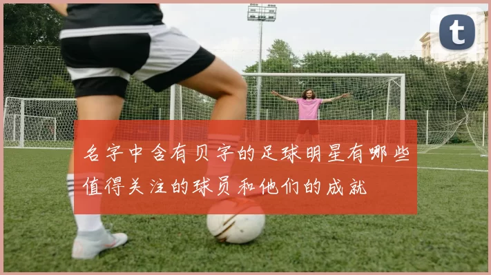 名字中含有贝字的足球明星有哪些值得关注的球员和他们的成就