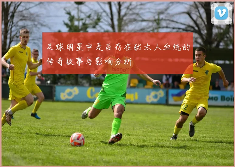 足球明星中是否存在犹太人血统的传奇故事与影响分析