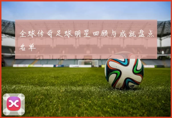 全球传奇足球明星回顾与成就盘点名单