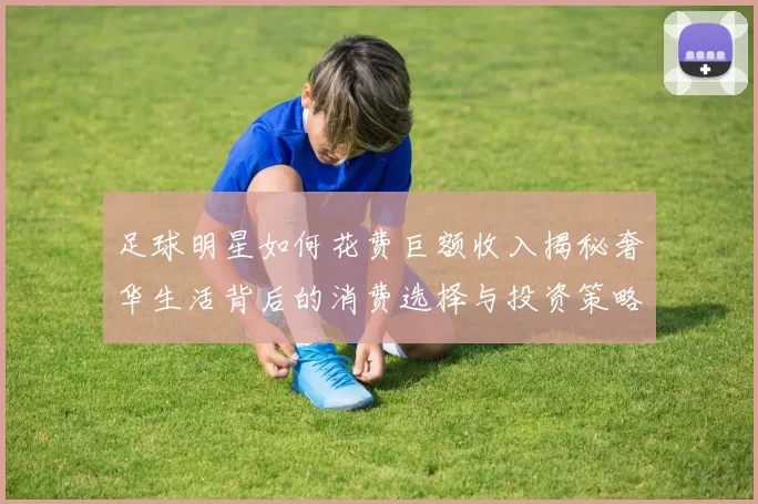 足球明星如何花费巨额收入揭秘奢华生活背后的消费选择与投资策略