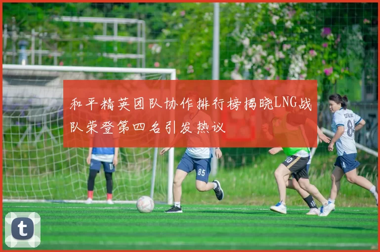 和平精英团队协作排行榜揭晓LNG战队荣登第四名引发热议