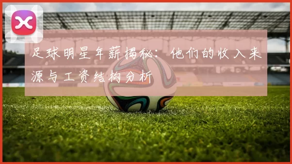 足球明星年薪揭秘：他们的收入来源与工资结构分析
