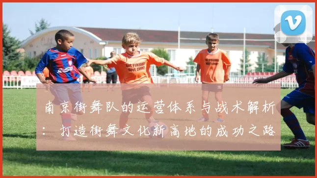 南京街舞队的运营体系与战术解析：打造街舞文化新高地的成功之路