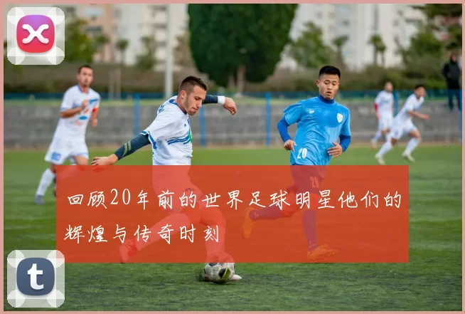 回顾20年前的世界足球明星他们的辉煌与传奇时刻
