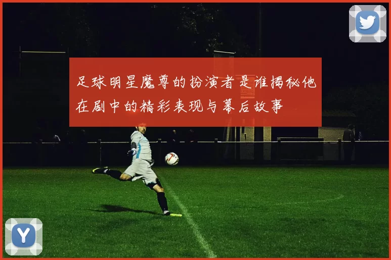 足球明星魔尊的扮演者是谁揭秘他在剧中的精彩表现与幕后故事