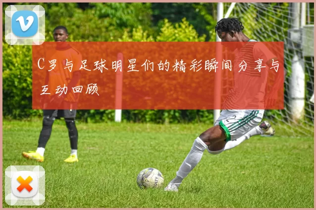 C罗与足球明星们的精彩瞬间分享与互动回顾
