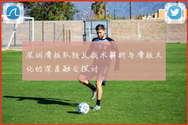 深圳滑板队防反战术解析与滑板文化的深度融合探讨