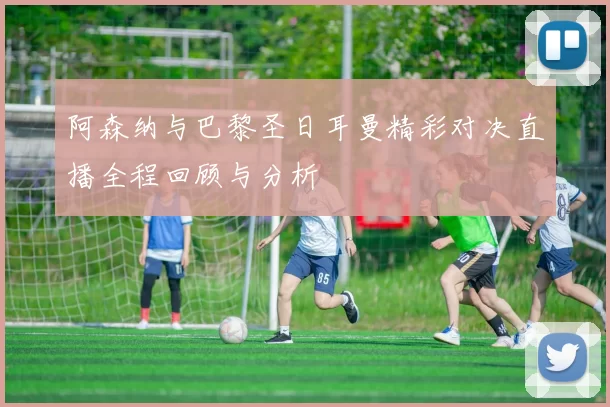 阿森纳与巴黎圣日耳曼精彩对决直播全程回顾与分析