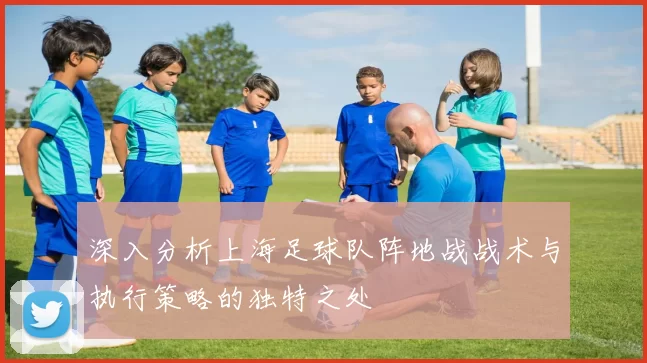 深入分析上海足球队阵地战战术与执行策略的独特之处