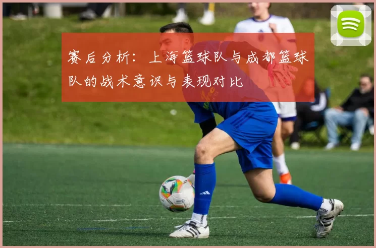 赛后分析：上海篮球队与成都篮球队的战术意识与表现对比