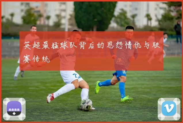 英超最猛球队背后的恩怨情仇与联赛传统