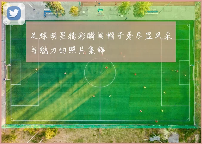 足球明星精彩瞬间帽子秀尽显风采与魅力的照片集锦
