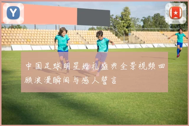 中国足球明星婚礼盛典全景视频回顾浪漫瞬间与感人誓言