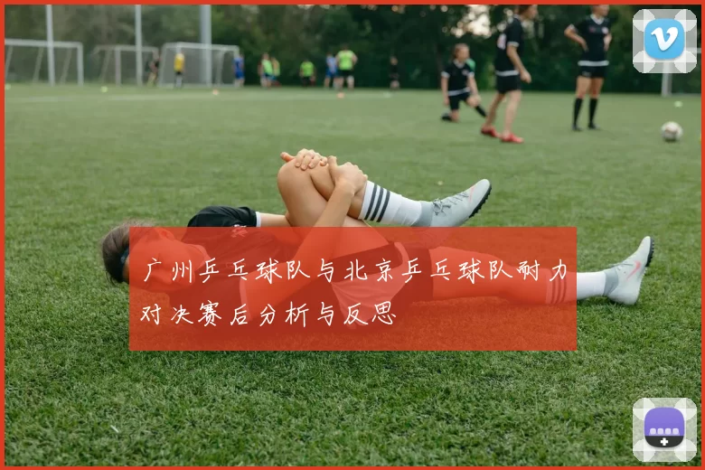 广州乒乓球队与北京乒乓球队耐力对决赛后分析与反思