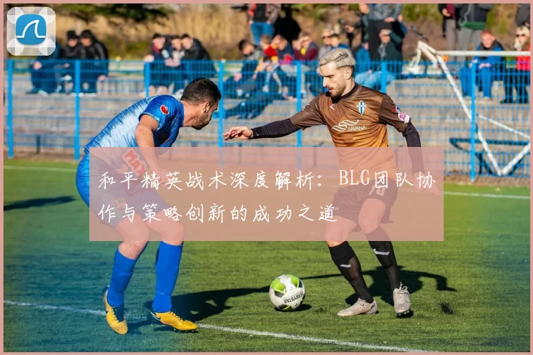 和平精英战术深度解析：BLG团队协作与策略创新的成功之道