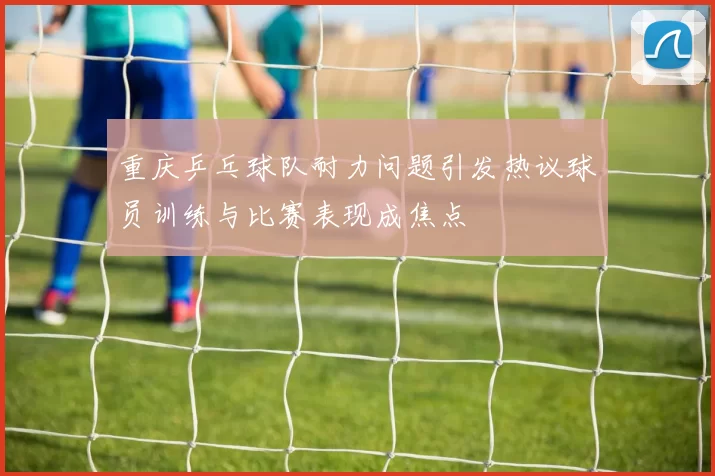 重庆乒乓球队耐力问题引发热议球员训练与比赛表现成焦点