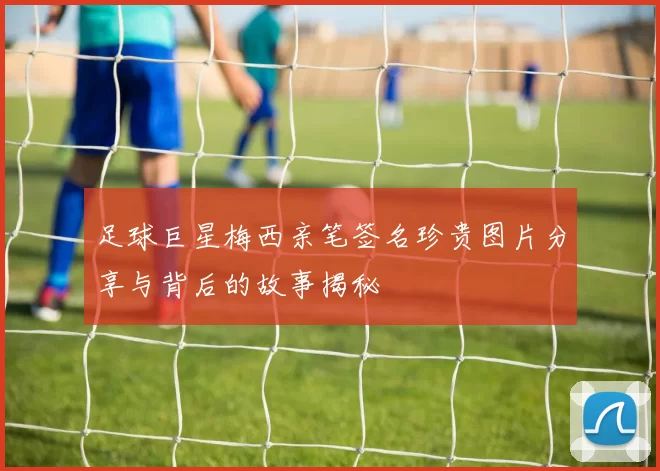 足球巨星梅西亲笔签名珍贵图片分享与背后的故事揭秘