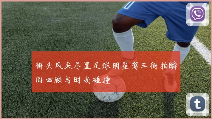 街头风采尽显足球明星驾车街拍瞬间回顾与时尚碰撞