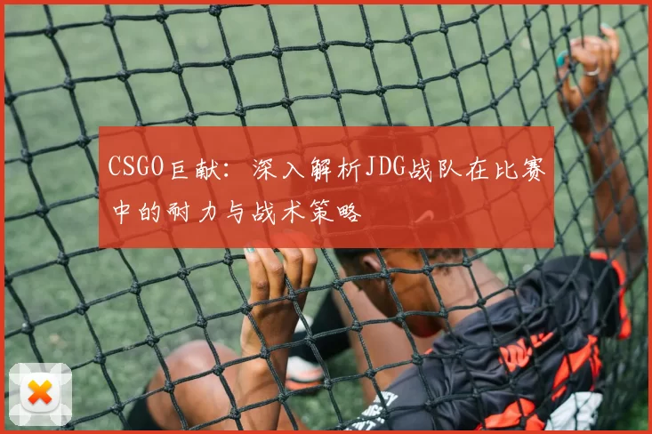 CSGO巨献：深入解析JDG战队在比赛中的耐力与战术策略