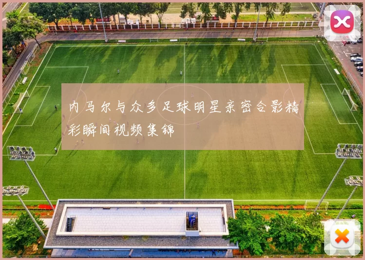 内马尔与众多足球明星亲密合影精彩瞬间视频集锦