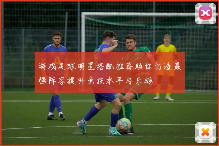 游戏足球明星搭配推荐助你打造最强阵容提升竞技水平与乐趣