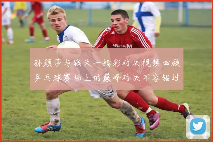 孙颖莎与钱天一精彩对决视频回顾乒乓球赛场上的巅峰对决不容错过