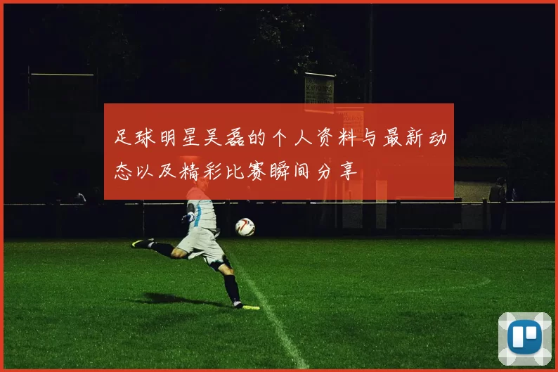 足球明星吴磊的个人资料与最新动态以及精彩比赛瞬间分享