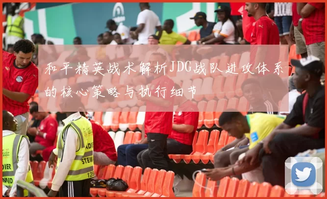 和平精英战术解析JDG战队进攻体系的核心策略与执行细节