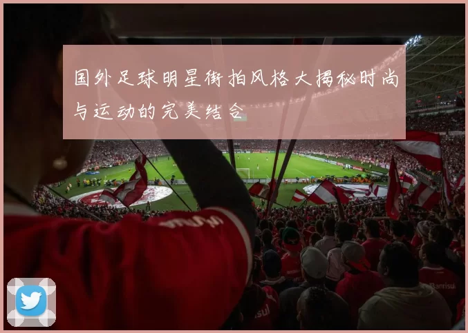 国外足球明星街拍风格大揭秘时尚与运动的完美结合