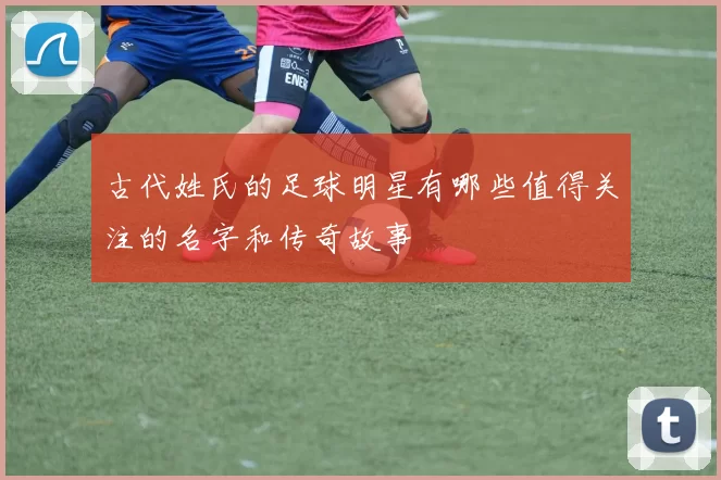 古代姓氏的足球明星有哪些值得关注的名字和传奇故事