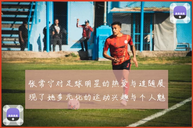 张常宁对足球明星的热爱与追随展现了她多元化的运动兴趣与个人魅力