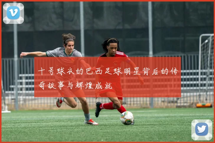 十号球衣的巴西足球明星背后的传奇故事与辉煌成就