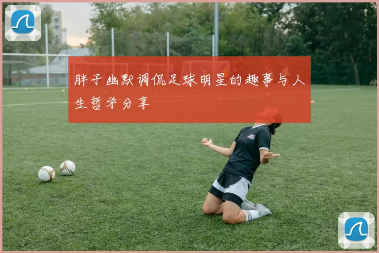 胖子幽默调侃足球明星的趣事与人生哲学分享