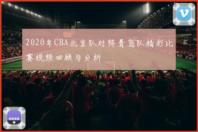 2020年CBA北京队对阵青岛队精彩比赛视频回顾与分析